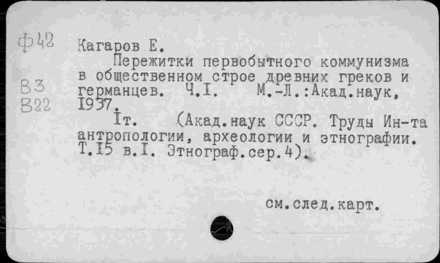 ﻿ВЗ В22
Катаров Е.
Пережитки первобытного коммунизма в общественном строе древних греков и германцев. Ч.І.	М.-Л.:Акад.наук,
Іт. (Акад.наук СССР. Труды Ин-та антропологии, археологии и этнографии. Т.І5 В.І. Этнограф, сер. 4\
см.след.карт.